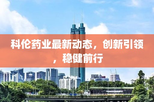 科倫藥業(yè)最新動(dòng)態(tài)，創(chuàng)新引領(lǐng)，穩(wěn)健前行