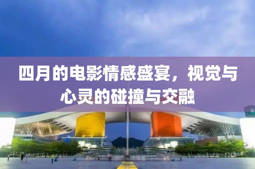四月的電影情感盛宴，視覺與心靈的碰撞與交融