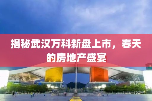 揭秘武漢萬(wàn)科新盤(pán)上市，春天的房地產(chǎn)盛宴