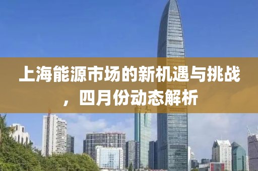 上海能源市場的新機遇與挑戰(zhàn)，四月份動態(tài)解析