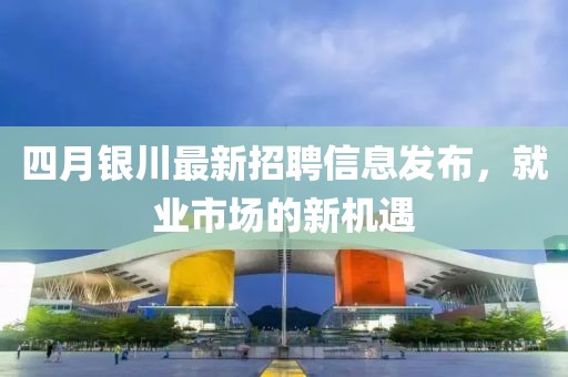 四月銀川最新招聘信息發(fā)布，就業(yè)市場的新機遇