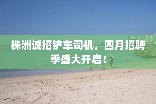 株洲誠(chéng)招鏟車司機(jī)，四月招聘季盛大開啟！