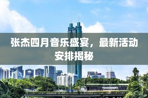 張杰四月音樂盛宴，最新活動安排揭秘