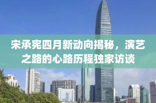 宋承憲四月新動向揭秘，演藝之路的心路歷程獨(dú)家訪談