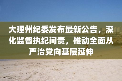 大理州紀(jì)委發(fā)布最新公告，深化監(jiān)督執(zhí)紀(jì)問責(zé)，推動(dòng)全面從嚴(yán)治黨向基層延伸