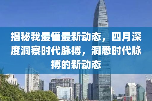 揭秘我最懂最新動態(tài)，四月深度洞察時代脈搏，洞悉時代脈搏的新動態(tài)