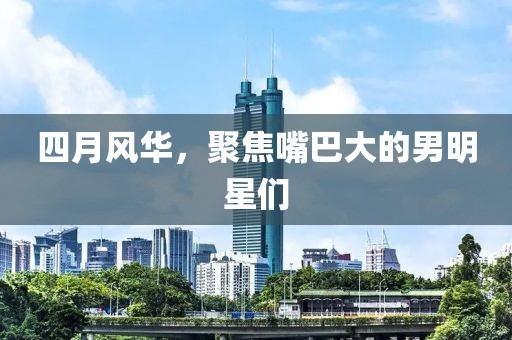 四月風(fēng)華，聚焦嘴巴大的男明星們