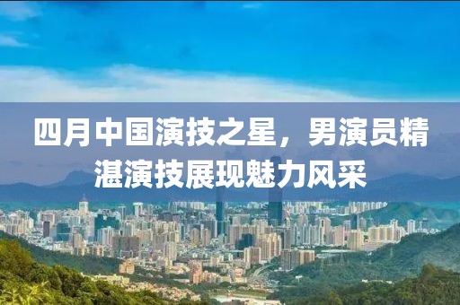 四月中國(guó)演技之星，男演員精湛演技展現(xiàn)魅力風(fēng)采