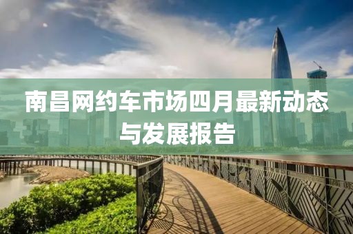 南昌網(wǎng)約車市場四月最新動態(tài)與發(fā)展報告