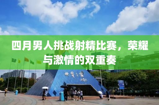 四月男人挑戰(zhàn)射精比賽，榮耀與激情的雙重奏