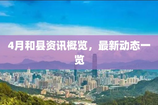4月和縣資訊概覽，最新動態(tài)一覽