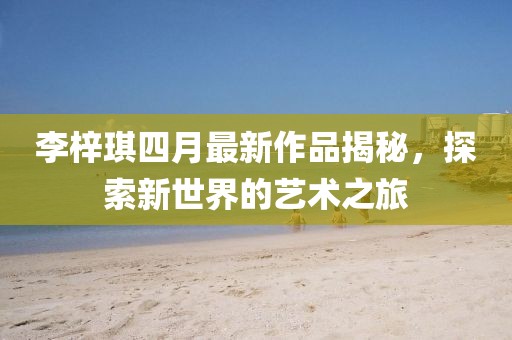 李梓琪四月最新作品揭秘，探索新世界的藝術(shù)之旅