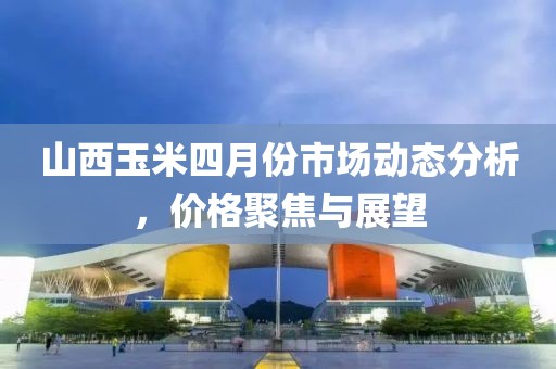 山西玉米四月份市場動(dòng)態(tài)分析，價(jià)格聚焦與展望