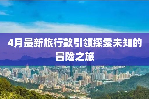 4月最新旅行款引領(lǐng)探索未知的冒險之旅