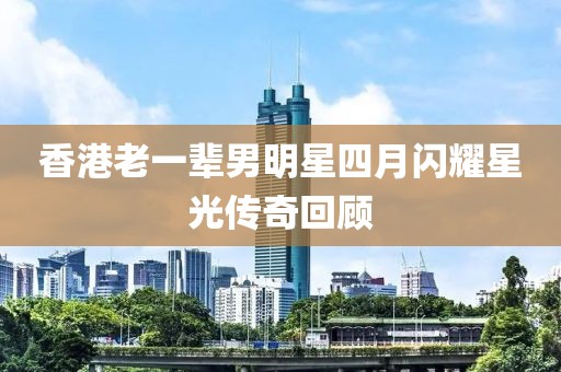 香港老一輩男明星四月閃耀星光傳奇回顧