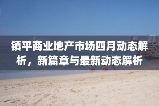 鎮(zhèn)平商業(yè)地產(chǎn)市場四月動態(tài)解析，新篇章與最新動態(tài)解析