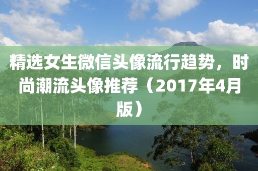 精選女生微信頭像流行趨勢，時(shí)尚潮流頭像推薦（2017年4月版）