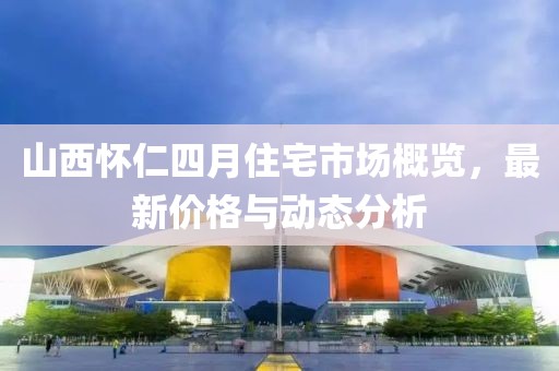 山西懷仁四月住宅市場概覽，最新價格與動態(tài)分析