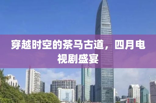 穿越時空的茶馬古道，四月電視劇盛宴