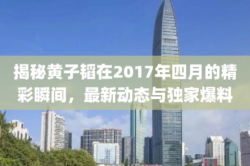 揭秘黃子韜在2017年四月的精彩瞬間，最新動(dòng)態(tài)與獨(dú)家爆料