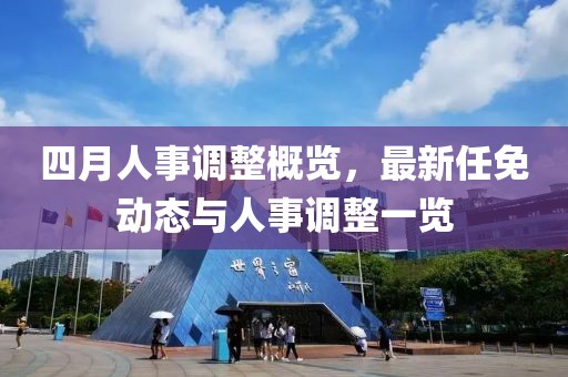 四月人事調(diào)整概覽，最新任免動(dòng)態(tài)與人事調(diào)整一覽
