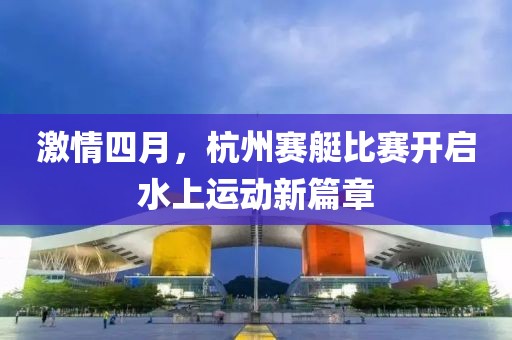 激情四月，杭州賽艇比賽開(kāi)啟水上運(yùn)動(dòng)新篇章