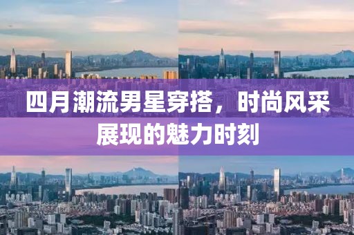 四月潮流男星穿搭，時(shí)尚風(fēng)采展現(xiàn)的魅力時(shí)刻