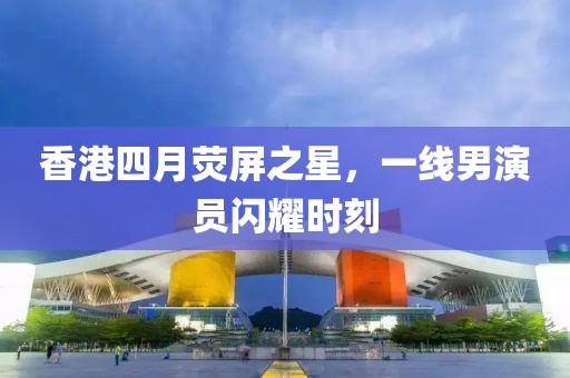 香港四月熒屏之星，一線男演員閃耀時刻