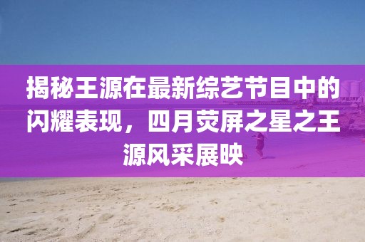 揭秘王源在最新綜藝節(jié)目中的閃耀表現(xiàn)，四月熒屏之星之王源風采展映