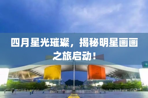 四月星光璀璨，揭秘明星畫畫之旅啟動(dòng)！
