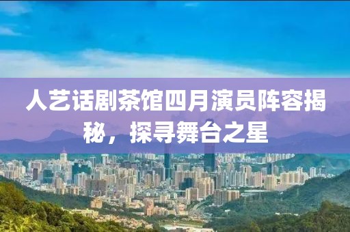 人藝話劇茶館四月演員陣容揭秘，探尋舞臺之星
