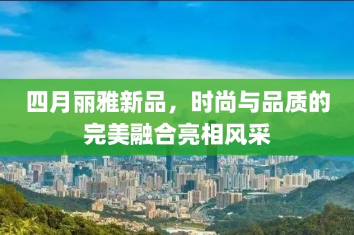 四月麗雅新品，時尚與品質(zhì)的完美融合亮相風采