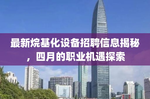 最新烷基化設(shè)備招聘信息揭秘，四月的職業(yè)機(jī)遇探索