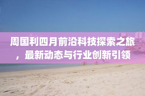 周國利四月前沿科技探索之旅，最新動(dòng)態(tài)與行業(yè)創(chuàng)新引領(lǐng)