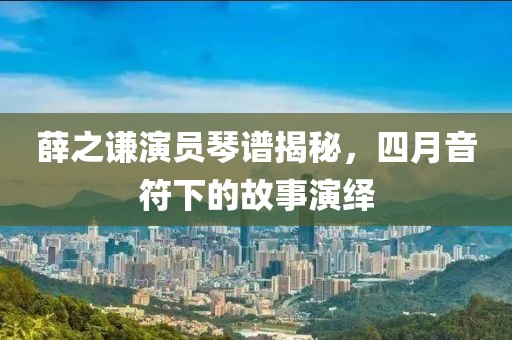 薛之謙演員琴譜揭秘，四月音符下的故事演繹