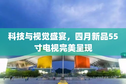 科技與視覺盛宴，四月新品55寸電視完美呈現(xiàn)