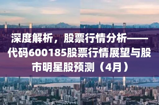 深度解析，股票行情分析——代碼600185股票行情展望與股市明星股預測（4月）