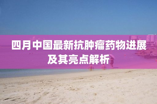 四月中國最新抗腫瘤藥物進展及其亮點解析