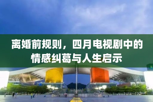 離婚前規(guī)則，四月電視劇中的情感糾葛與人生啟示