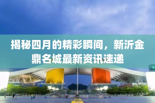 揭秘四月的精彩瞬間，新沂金鼎名城最新資訊速遞