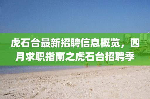 虎石臺(tái)最新招聘信息概覽，四月求職指南之虎石臺(tái)招聘季