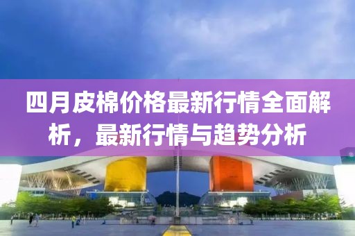 四月皮棉價格最新行情全面解析，最新行情與趨勢分析