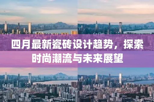 四月最新瓷磚設(shè)計(jì)趨勢，探索時(shí)尚潮流與未來展望