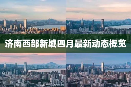 濟(jì)南西部新城四月最新動(dòng)態(tài)概覽