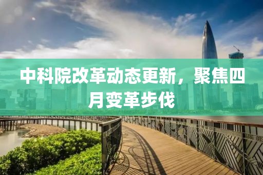 中科院改革動態(tài)更新，聚焦四月變革步伐