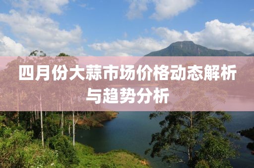 四月份大蒜市場(chǎng)價(jià)格動(dòng)態(tài)解析與趨勢(shì)分析