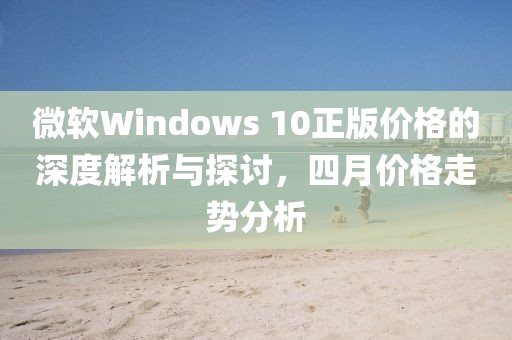 微軟Windows 10正版價格的深度解析與探討，四月價格走勢分析