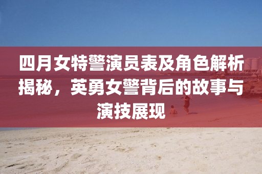 四月女特警演員表及角色解析揭秘，英勇女警背后的故事與演技展現(xiàn)