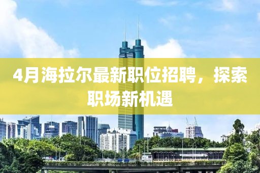 4月海拉爾最新職位招聘，探索職場(chǎng)新機(jī)遇