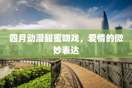 四月動漫甜蜜吻戲，愛情的微妙表達(dá)